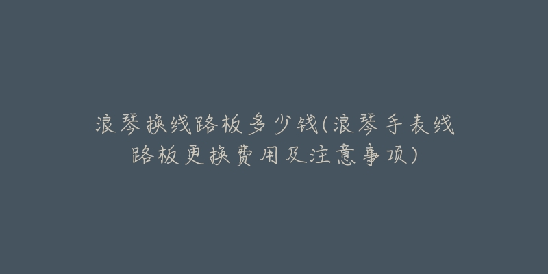 浪琴换线路板多少钱(浪琴手表线路板更换费用及注意事项)-名表号 浪琴换线路板多少钱(浪琴手表线路板更换费用及注意事项)