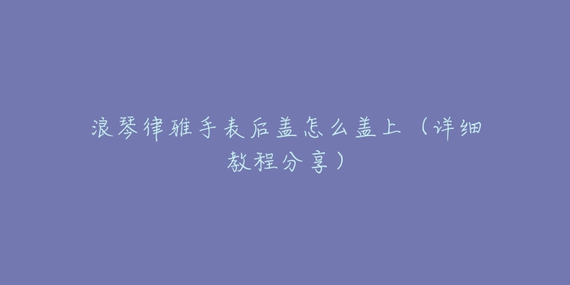 浪琴律雅手表后盖怎么盖上（详细教程分享）