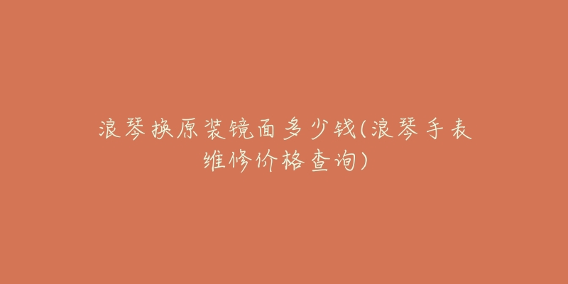 浪琴换原装镜面多少钱(浪琴手表维修价格查询)-名表号 浪琴换原装镜面多少钱(浪琴手表维修价格查询)