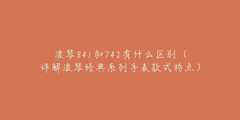 浪琴841和742有什么区别(详解浪琴经典系列手表款式特点)-名表号 浪琴841和742有什么区别(详解浪琴经典系列手表款式特点)