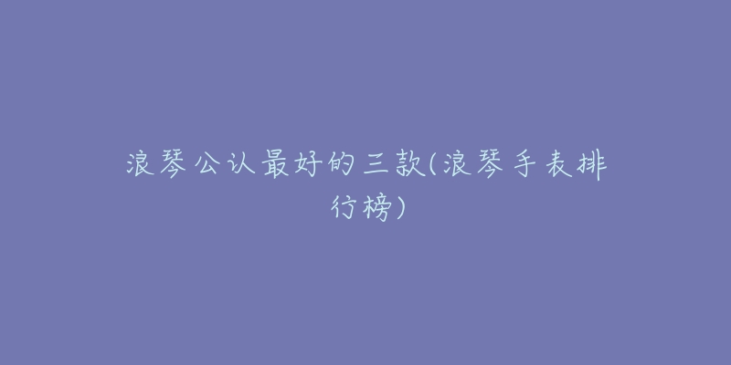 浪琴公认最好的三款(浪琴手表排行榜)-名表号 浪琴公认最好的三款(浪琴手表排行榜)