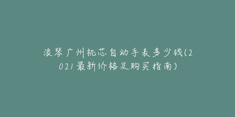 浪琴广州机芯自动手表多少钱(2021最新价格及购买指南)