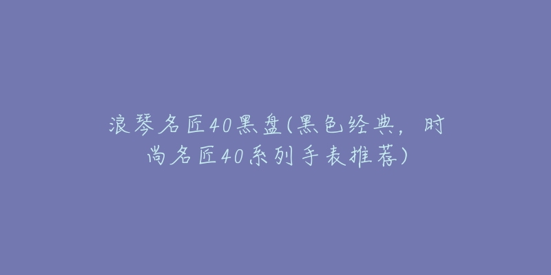 浪琴名匠40黑盘(黑色经典,时尚名匠40系列手表推荐)-名表号 浪琴名匠40黑盘(黑色经典,时尚名匠40系列手表推荐)