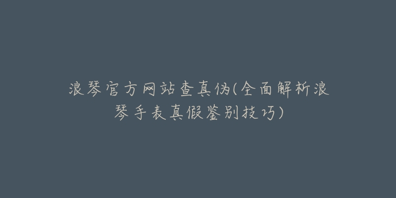 浪琴官方网站查真伪(全面解析浪琴手表真假鉴别技巧)-名表号 浪琴官方网站查真伪(全面解析浪琴手表真假鉴别技巧)