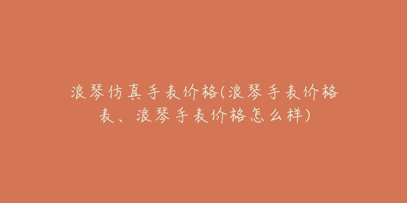 浪琴仿真手表价格(浪琴手表价格表、浪琴手表价格怎么样)