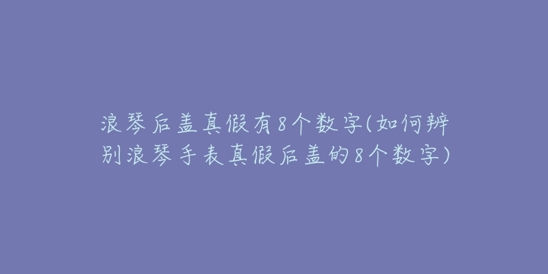 浪琴后盖真假有8个数字(如何辨别浪琴手表真假后盖的8个数字)