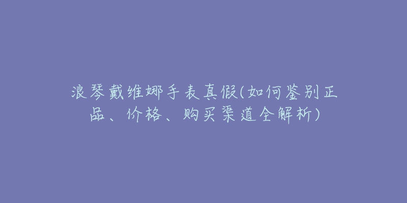 浪琴戴维娜手表真假(如何鉴别正品、价格、购买渠道全解析)-名表号 浪琴戴维娜手表真假(如何鉴别正品、价格、购买渠道全解析)