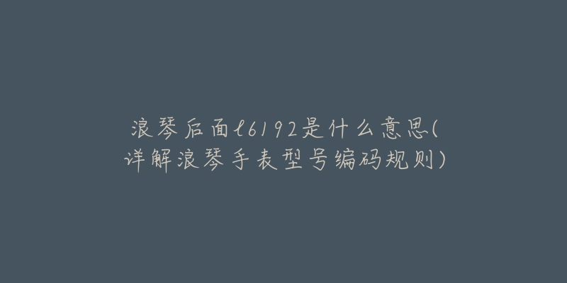 浪琴后面l6192是什么意思(详解浪琴手表型号编码规则)-名表号 浪琴后面l6192是什么意思(详解浪琴手表型号编码规则)