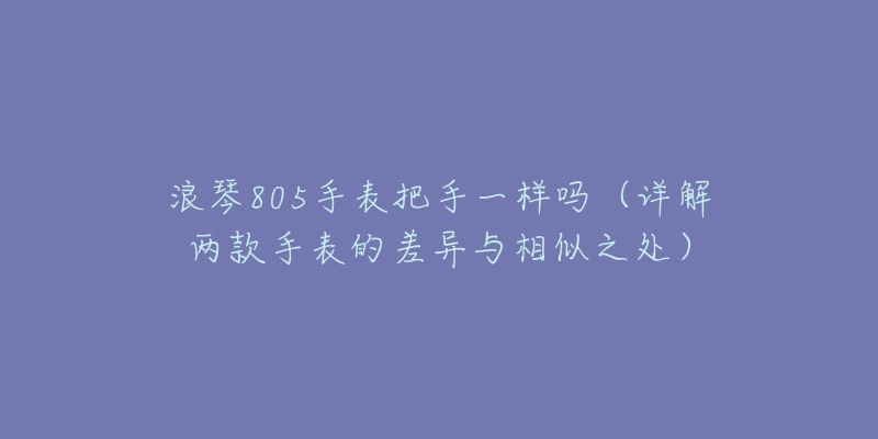 浪琴805手表把手一样吗(详解两款手表的差异与相似之处)-名表号 浪琴805手表把手一样吗(详解两款手表的差异与相似之处)