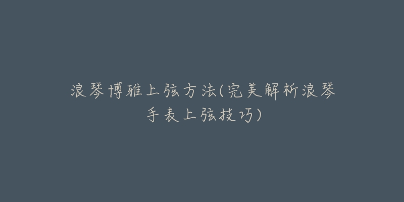 浪琴博雅上弦方法(完美解析浪琴手表上弦技巧)-名表号 浪琴博雅上弦方法(完美解析浪琴手表上弦技巧)