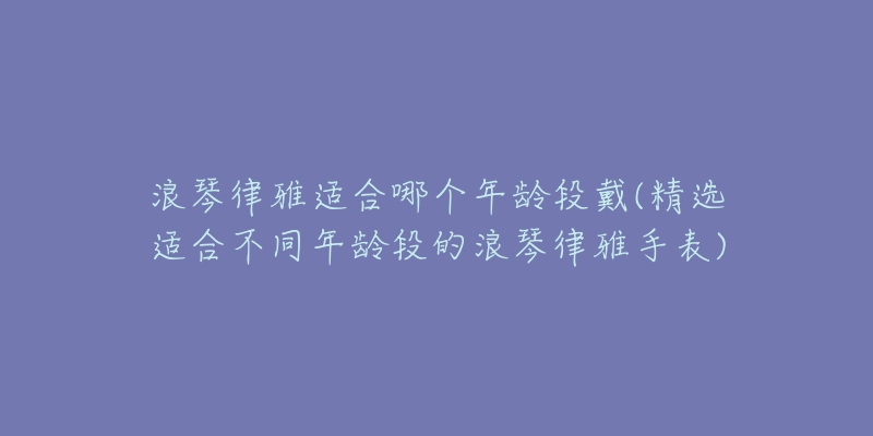 浪琴律雅适合哪个年龄段戴(精选适合不同年龄段的浪琴律雅手表)-名表号 浪琴律雅适合哪个年龄段戴(精选适合不同年龄段的浪琴律雅手表)