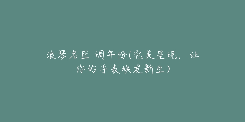 浪琴名匠 调年份(完美呈现,让你的手表焕发新生)-名表号 浪琴名匠 调年份(完美呈现,让你的手表焕发新生)