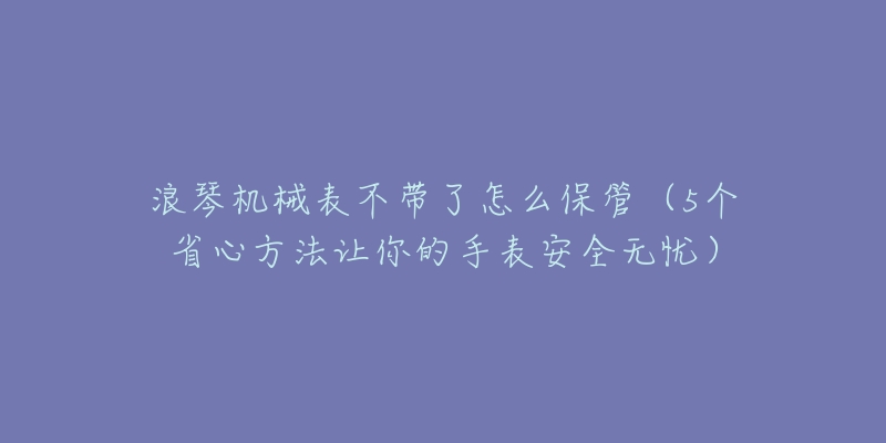 浪琴机械表不带了怎么保管(5个省心方法让你的手表安全无忧)-名表号 浪琴机械表不带了怎么保管(5个省心方法让你的手表安全无忧)