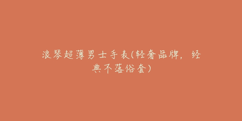 浪琴超薄男士手表(轻奢品牌,经典不落俗套)-名表号 浪琴超薄男士手表(轻奢品牌,经典不落俗套)