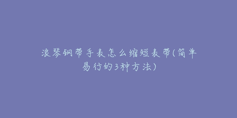浪琴钢带手表怎么缩短表带(简单易行的3种方法)-名表号 浪琴钢带手表怎么缩短表带(简单易行的3种方法)