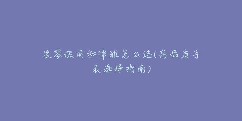 浪琴瑰丽和律雅怎么选(高品质手表选择指南)-名表号 浪琴瑰丽和律雅怎么选(高品质手表选择指南)