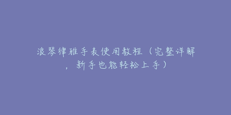 浪琴律雅手表使用教程(完整详解,新手也能轻松上手)-名表号 浪琴律雅手表使用教程(完整详解,新手也能轻松上手)