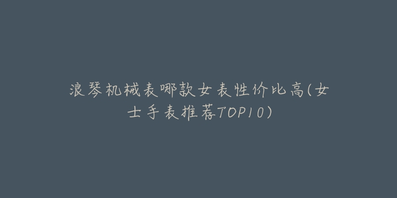 浪琴机械表哪款女表性价比高(女士手表推荐TOP10)-名表号 浪琴机械表哪款女表性价比高(女士手表推荐TOP10)
