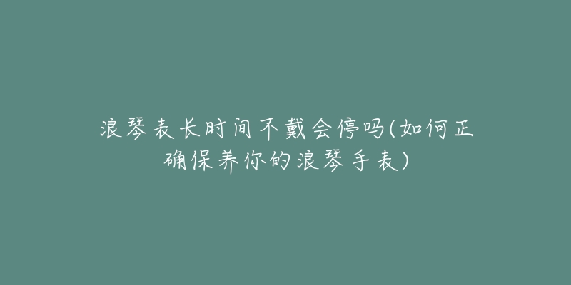 浪琴表长时间不戴会停吗(如何正确保养你的浪琴手表)-名表号 浪琴表长时间不戴会停吗(如何正确保养你的浪琴手表)