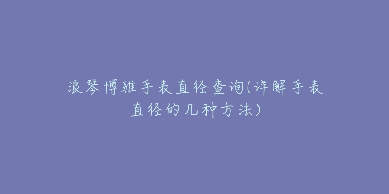 浪琴博雅手表直径查询(详解手表直径的几种方法)