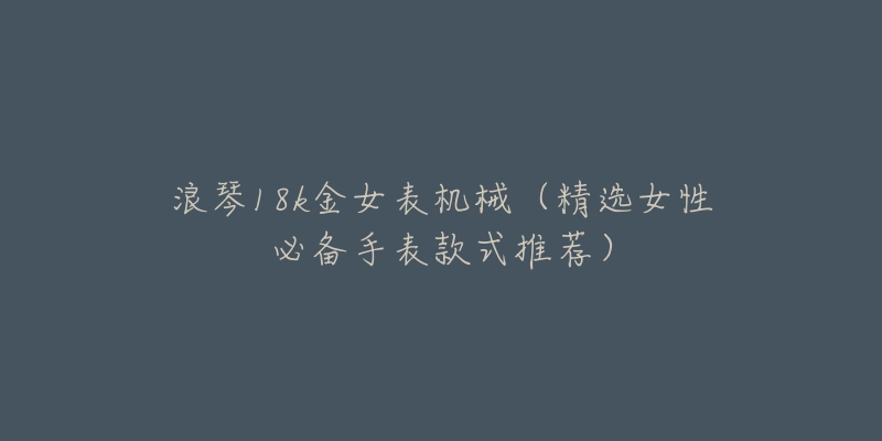 浪琴18k金女表机械(精选女性必备手表款式推荐)-名表号 浪琴18k金女表机械(精选女性必备手表款式推荐)