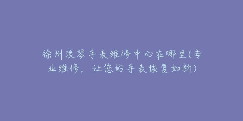 徐州浪琴手表维修中心在哪里(专业维修,让您的手表恢复如新)-名表号 徐州浪琴手表维修中心在哪里(专业维修,让您的手表恢复如新)
