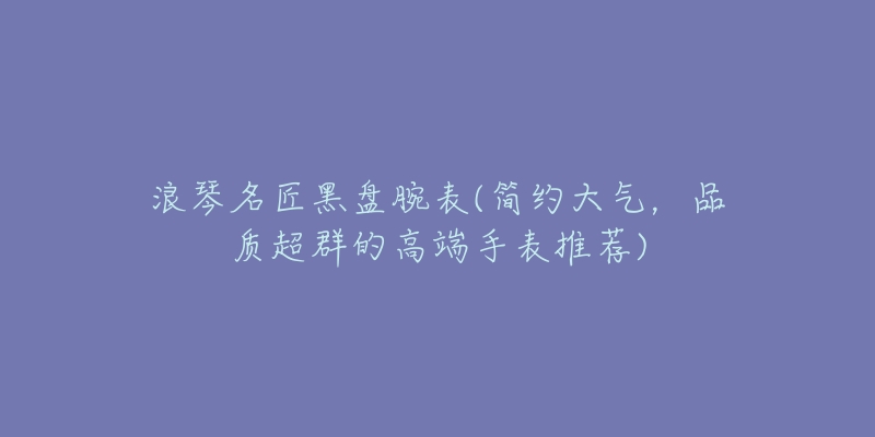浪琴名匠黑盘腕表(简约大气,品质超群的高端手表推荐)-名表号 浪琴名匠黑盘腕表(简约大气,品质超群的高端手表推荐)