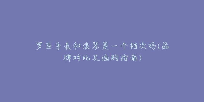 罗臣手表和浪琴是一个档次吗(品牌对比及选购指南)-名表号 罗臣手表和浪琴是一个档次吗(品牌对比及选购指南)