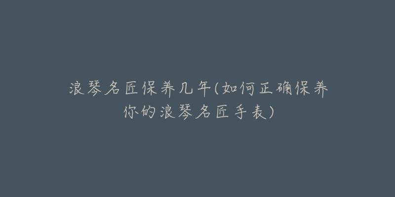 浪琴名匠保养几年(如何正确保养你的浪琴名匠手表)-名表号 浪琴名匠保养几年(如何正确保养你的浪琴名匠手表)