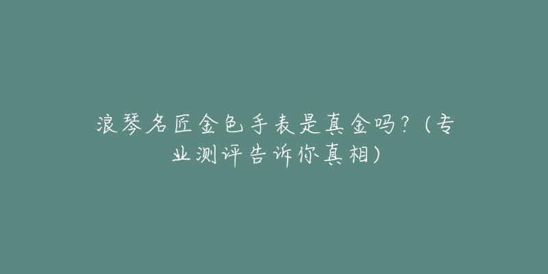 浪琴名匠金色手表是真金吗?(专业测评告诉你真相)-名表号 浪琴名匠金色手表是真金吗?(专业测评告诉你真相)
