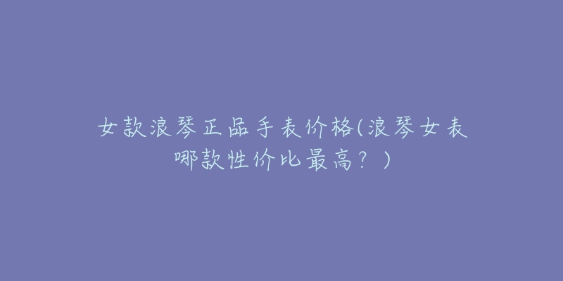 女款浪琴正品手表价格(浪琴女表哪款性价比最高？)