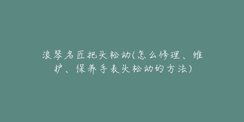 浪琴名匠把头松动(怎么修理、维护、保养手表头松动的方法)