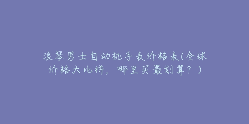 浪琴男士自动机手表价格表(全球价格大比拼，哪里买最划算？)