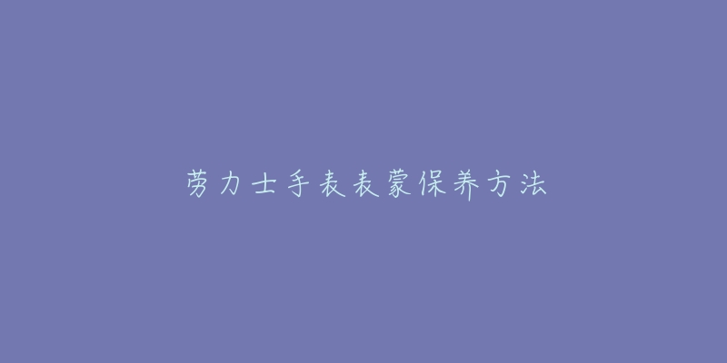 劳力士手表表蒙保养方法-名表号 劳力士手表表蒙保养方法