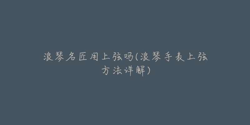 浪琴名匠用上弦吗(浪琴手表上弦方法详解)-名表号 浪琴名匠用上弦吗(浪琴手表上弦方法详解)