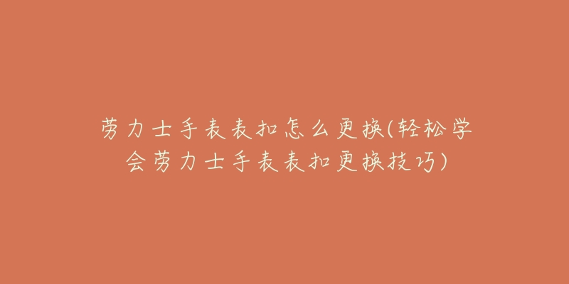 劳力士手表表扣怎么更换(轻松学会劳力士手表表扣更换技巧)-名表号 劳力士手表表扣怎么更换(轻松学会劳力士手表表扣更换技巧)