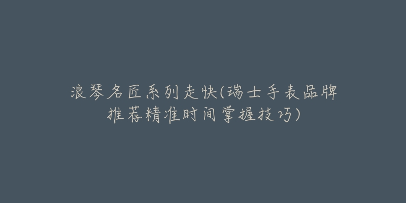 浪琴名匠系列走快(瑞士手表品牌推荐精准时间掌握技巧)-名表号 浪琴名匠系列走快(瑞士手表品牌推荐精准时间掌握技巧)