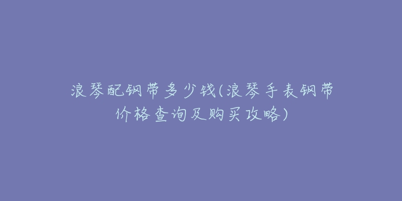 浪琴配钢带多少钱(浪琴手表钢带价格查询及购买攻略)-名表号 浪琴配钢带多少钱(浪琴手表钢带价格查询及购买攻略)