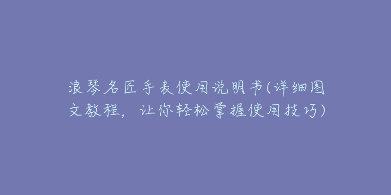 浪琴名匠手表使用说明书(详细图文教程，让你轻松掌握使用技巧)