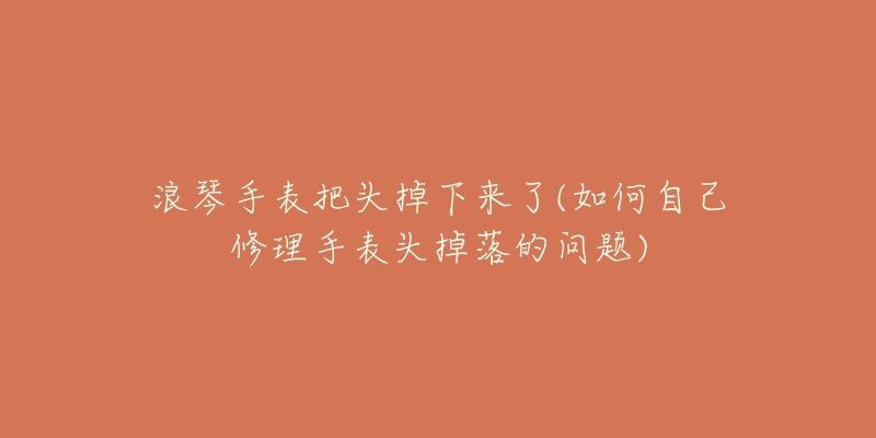 浪琴手表把头掉下来了(如何自己修理手表头掉落的问题)-名表号 浪琴手表把头掉下来了(如何自己修理手表头掉落的问题)