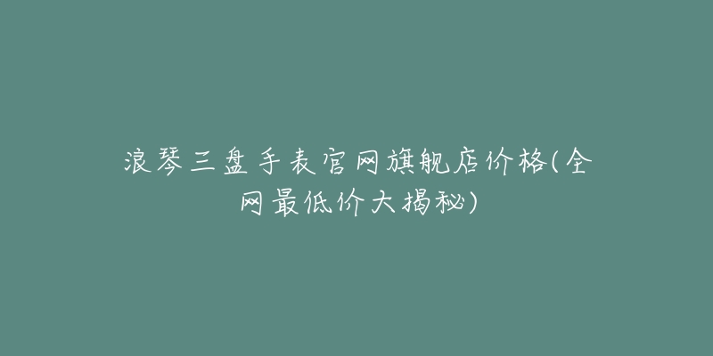 浪琴三盘手表官网旗舰店价格(全网最低价大揭秘)-名表号 浪琴三盘手表官网旗舰店价格(全网最低价大揭秘)