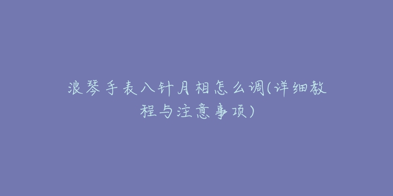浪琴手表八针月相怎么调(详细教程与注意事项)-名表号 浪琴手表八针月相怎么调(详细教程与注意事项)