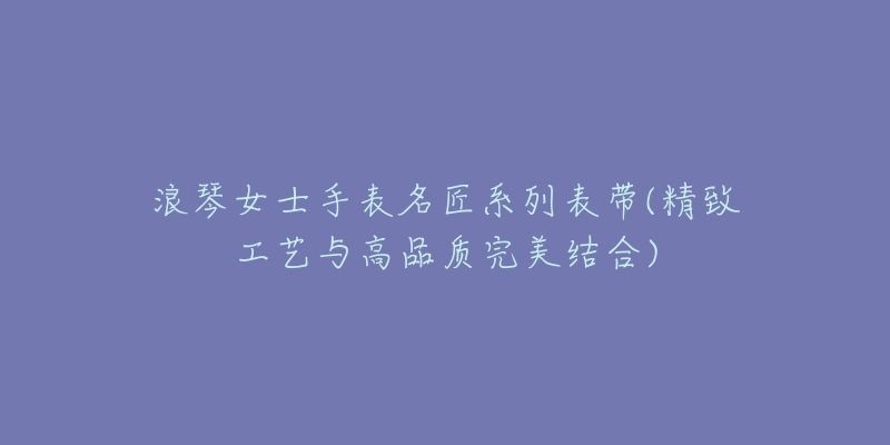 浪琴女士手表名匠系列表带(精致工艺与高品质完美结合)-名表号 浪琴女士手表名匠系列表带(精致工艺与高品质完美结合)