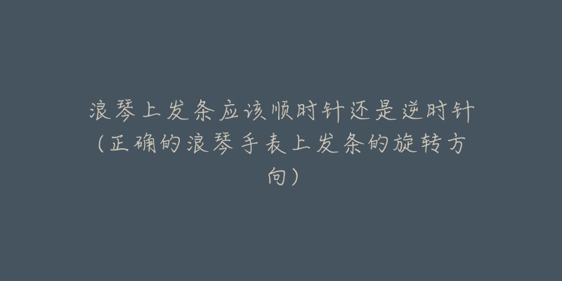 浪琴上发条应该顺时针还是逆时针(正确的浪琴手表上发条的旋转方向)-名表号 浪琴上发条应该顺时针还是逆时针(正确的浪琴手表上发条的旋转方向)