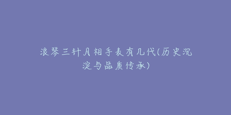 浪琴三针月相手表有几代(历史沉淀与品质传承)-名表号 浪琴三针月相手表有几代(历史沉淀与品质传承)