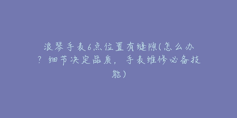 浪琴手表6点位置有缝隙(怎么办?细节决定品质,手表维修必备技能)-名表号 浪琴手表6点位置有缝隙(怎么办?细节决定品质,手表维修必备技能)