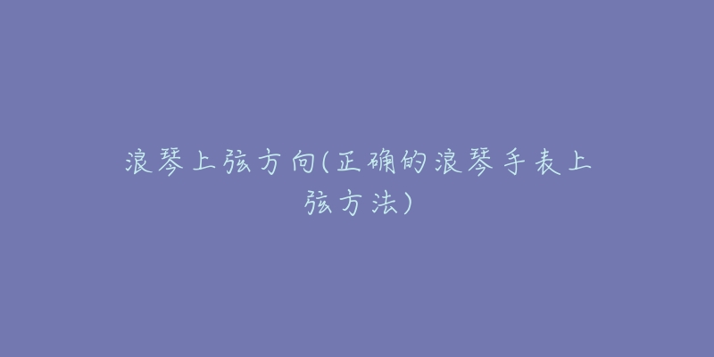 浪琴上弦方向(正确的浪琴手表上弦方法)-名表号 浪琴上弦方向(正确的浪琴手表上弦方法)