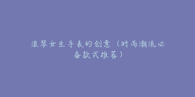 浪琴女生手表的创意(时尚潮流必备款式推荐)-名表号 浪琴女生手表的创意(时尚潮流必备款式推荐)