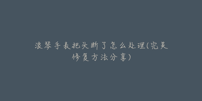 浪琴手表把头断了怎么处理(完美修复方法分享)-名表号 浪琴手表把头断了怎么处理(完美修复方法分享)