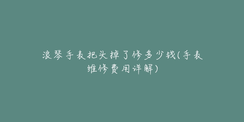 浪琴手表把头掉了修多少钱(手表维修费用详解)